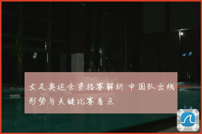 女足奥运会资格赛解析 中国队出线形势与关键比赛看点