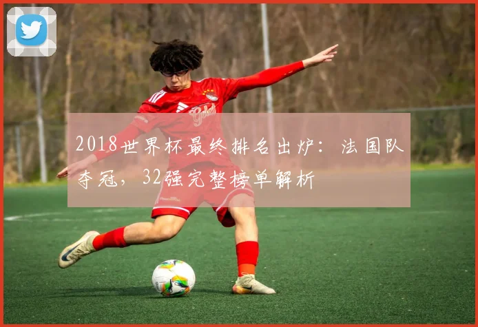 2018世界杯最终排名出炉：法国队夺冠，32强完整榜单解析