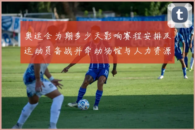 奥运会为期多少天影响赛程安排及运动员备战并牵动场馆与人力资源分配