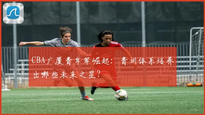 CBA广厦青年军崛起:青训体系培养出哪些未来之星?