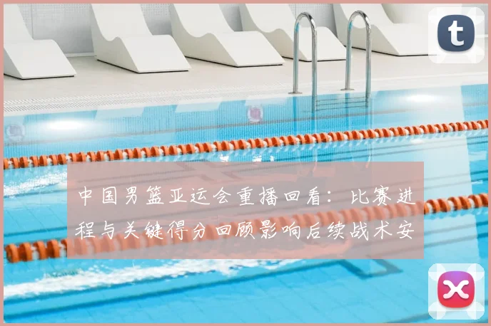 中国男篮亚运会重播回看：比赛进程与关键得分回顾影响后续战术安排