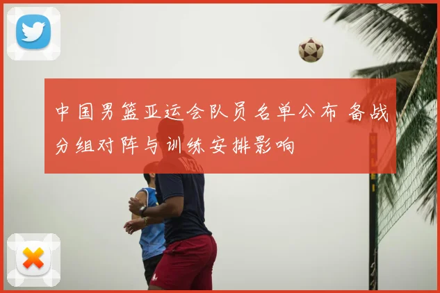 中国男篮亚运会队员名单公布 备战分组对阵与训练安排影响