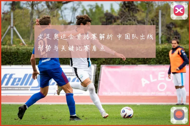 女足奥运会资格赛解析 中国队出线形势与关键比赛看点