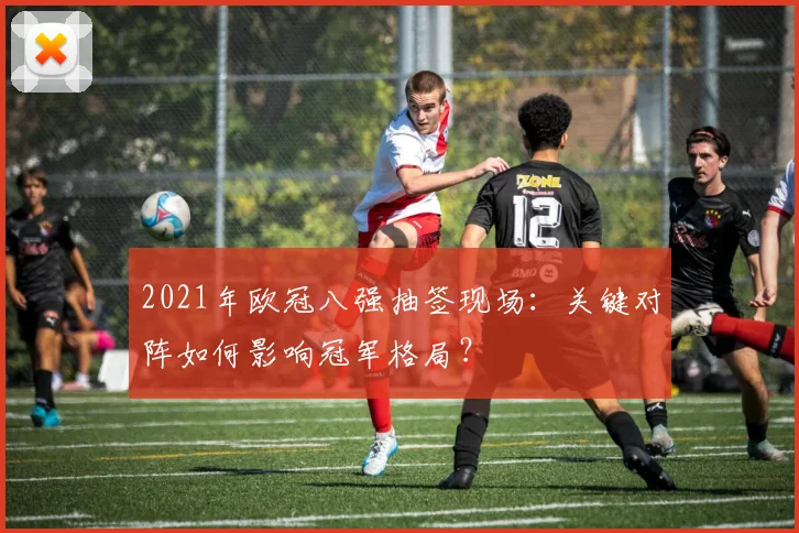 2021年欧冠八强抽签现场:关键对阵如何影响冠军格局?