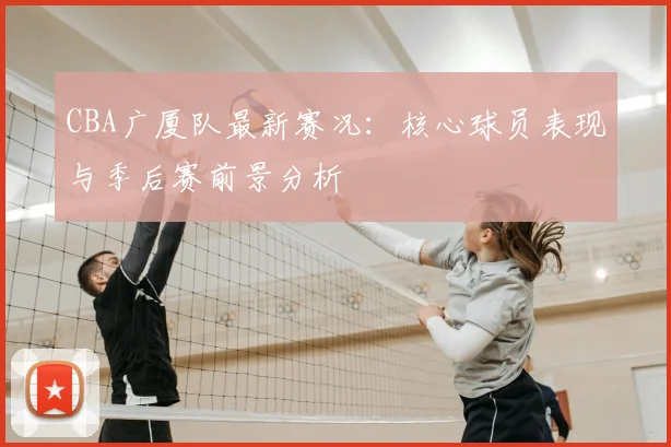 CBA广厦队最新赛况：核心球员表现与季后赛前景分析